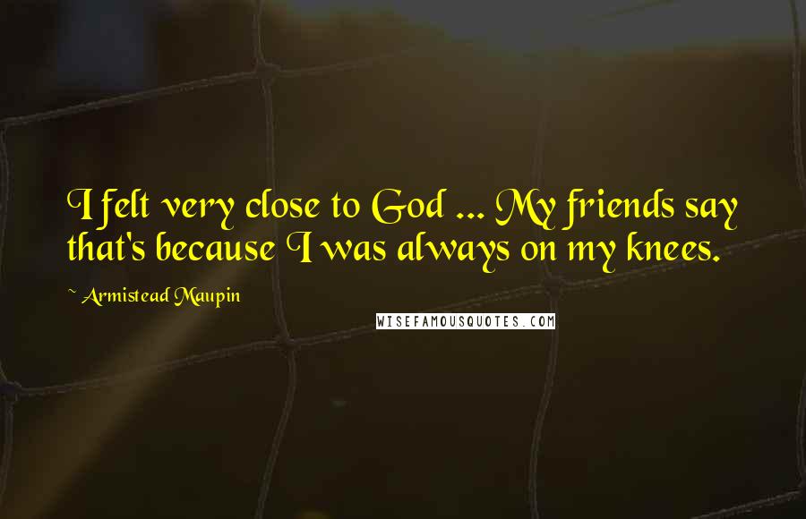 Armistead Maupin Quotes: I felt very close to God ... My friends say that's because I was always on my knees.