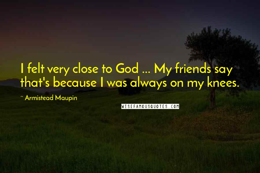 Armistead Maupin Quotes: I felt very close to God ... My friends say that's because I was always on my knees.