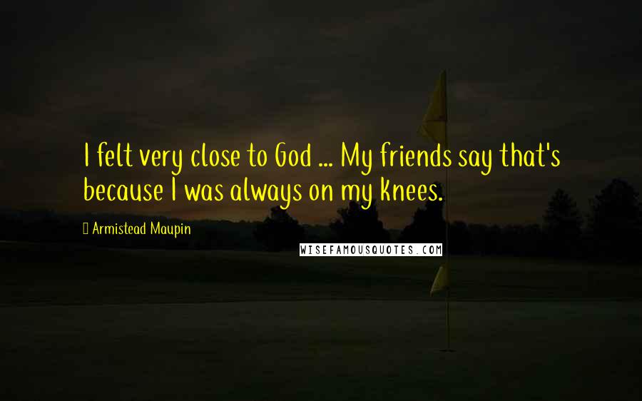 Armistead Maupin Quotes: I felt very close to God ... My friends say that's because I was always on my knees.