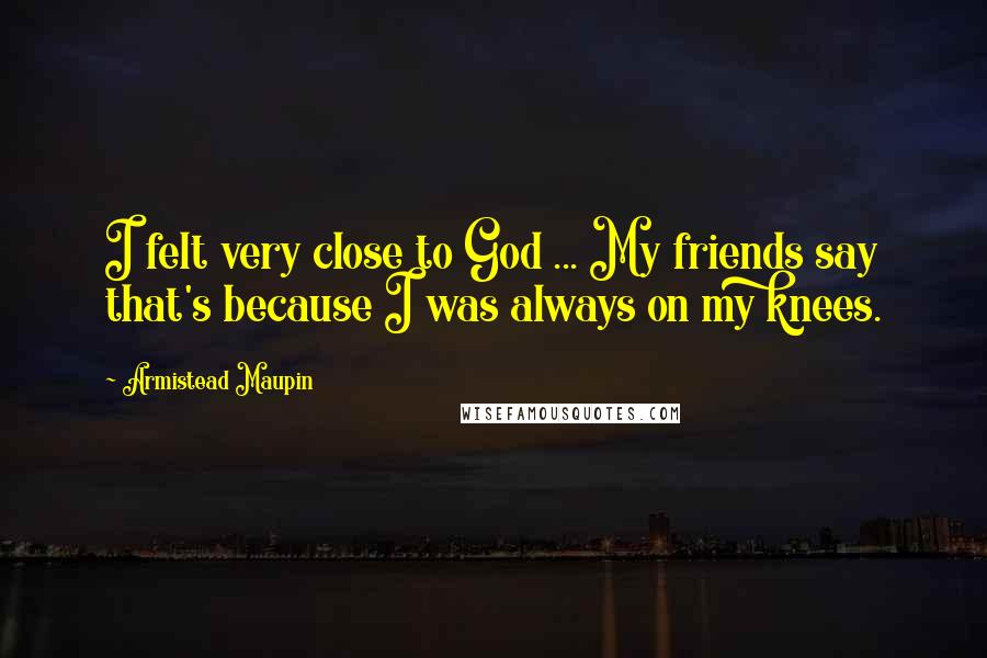 Armistead Maupin Quotes: I felt very close to God ... My friends say that's because I was always on my knees.