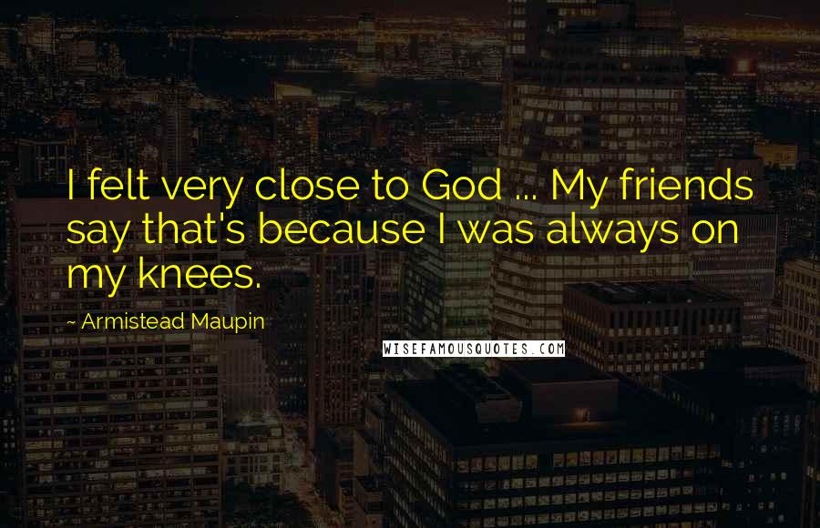 Armistead Maupin Quotes: I felt very close to God ... My friends say that's because I was always on my knees.