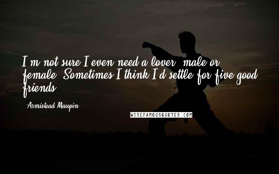 Armistead Maupin Quotes: I'm not sure I even need a lover, male or female. Sometimes I think I'd settle for five good friends.