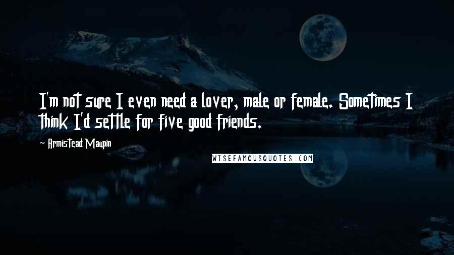 Armistead Maupin Quotes: I'm not sure I even need a lover, male or female. Sometimes I think I'd settle for five good friends.