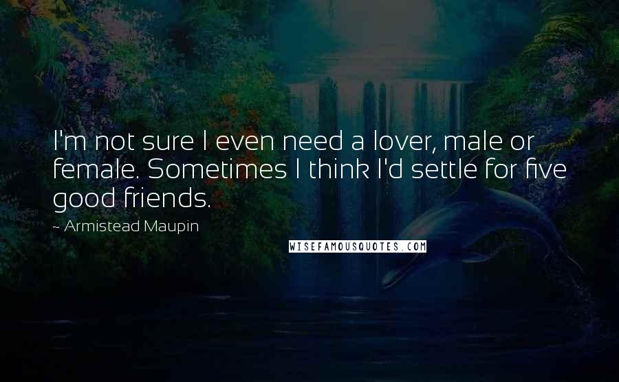 Armistead Maupin Quotes: I'm not sure I even need a lover, male or female. Sometimes I think I'd settle for five good friends.