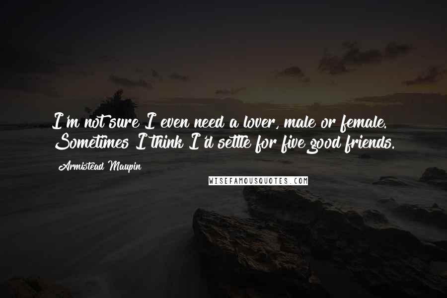 Armistead Maupin Quotes: I'm not sure I even need a lover, male or female. Sometimes I think I'd settle for five good friends.