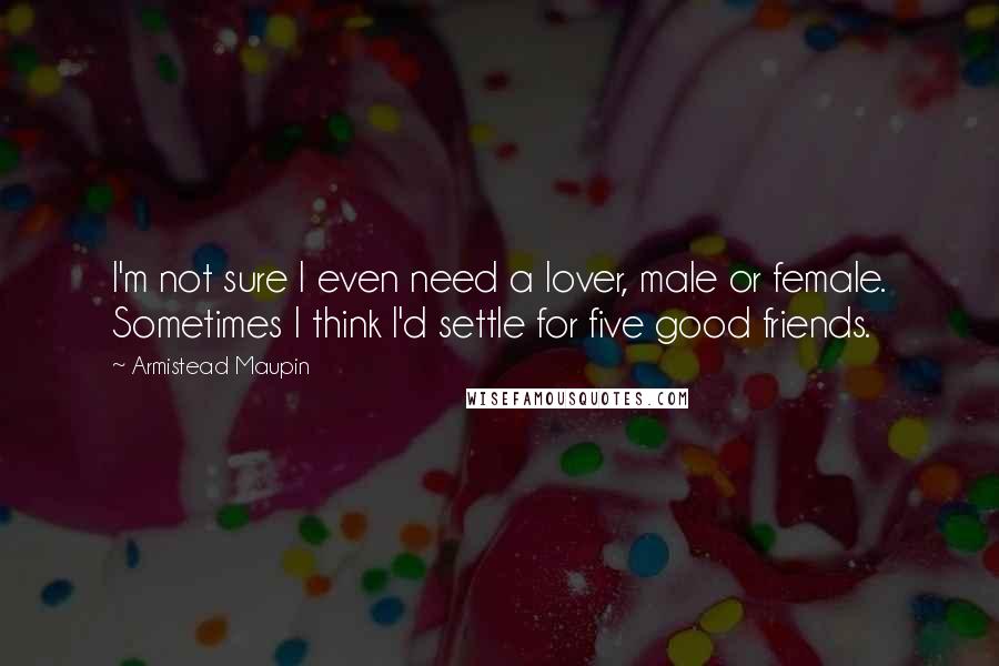 Armistead Maupin Quotes: I'm not sure I even need a lover, male or female. Sometimes I think I'd settle for five good friends.