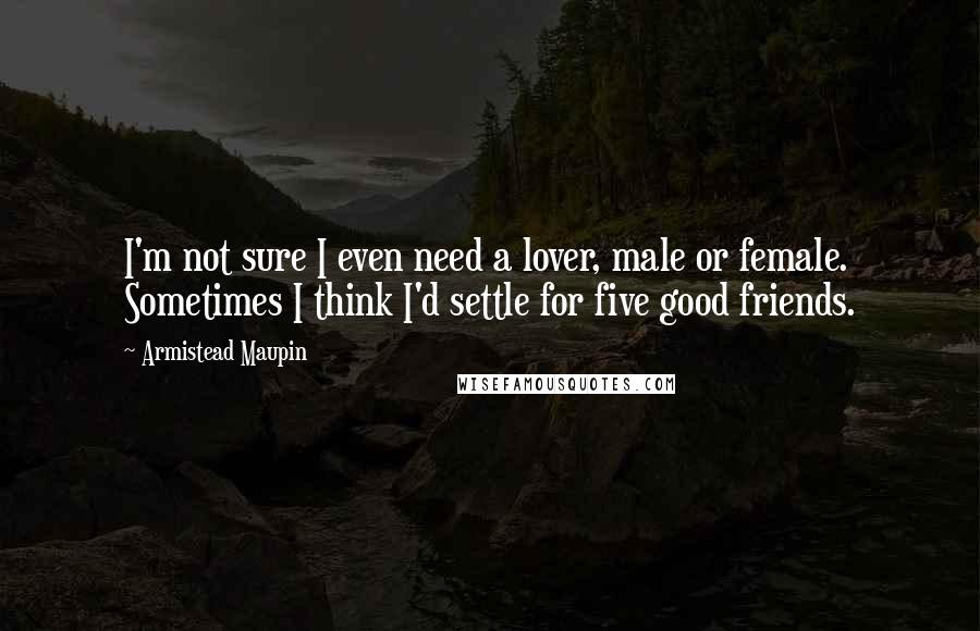 Armistead Maupin Quotes: I'm not sure I even need a lover, male or female. Sometimes I think I'd settle for five good friends.