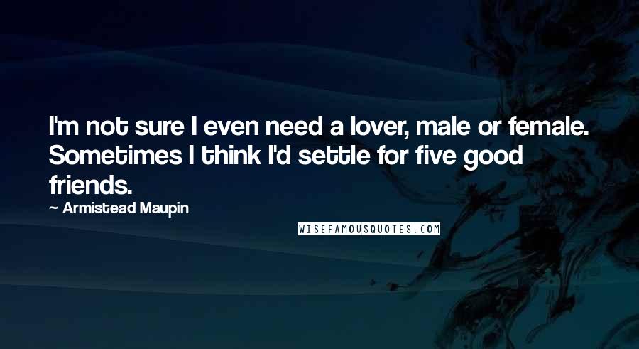 Armistead Maupin Quotes: I'm not sure I even need a lover, male or female. Sometimes I think I'd settle for five good friends.