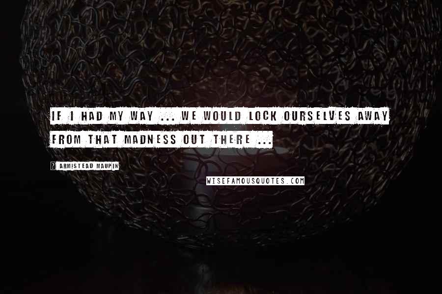 Armistead Maupin Quotes: If I had my way ... We would lock ourselves away from that madness out there ...