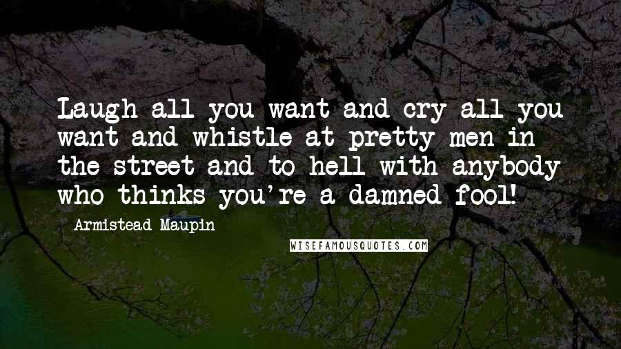 Armistead Maupin Quotes: Laugh all you want and cry all you want and whistle at pretty men in the street and to hell with anybody who thinks you're a damned fool!