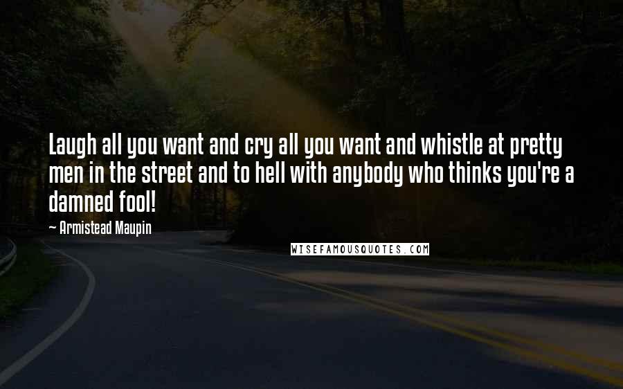 Armistead Maupin Quotes: Laugh all you want and cry all you want and whistle at pretty men in the street and to hell with anybody who thinks you're a damned fool!