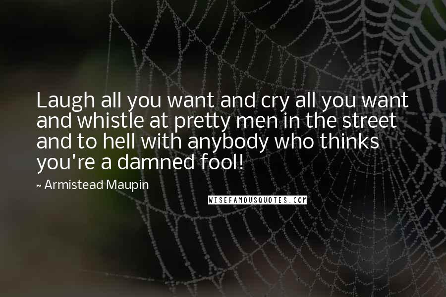 Armistead Maupin Quotes: Laugh all you want and cry all you want and whistle at pretty men in the street and to hell with anybody who thinks you're a damned fool!