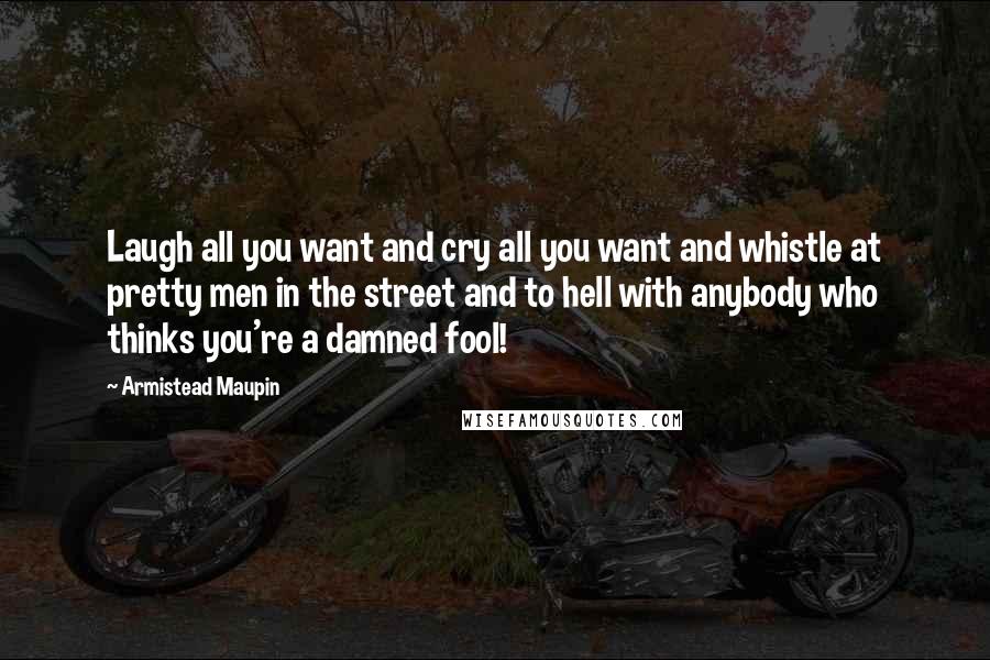 Armistead Maupin Quotes: Laugh all you want and cry all you want and whistle at pretty men in the street and to hell with anybody who thinks you're a damned fool!