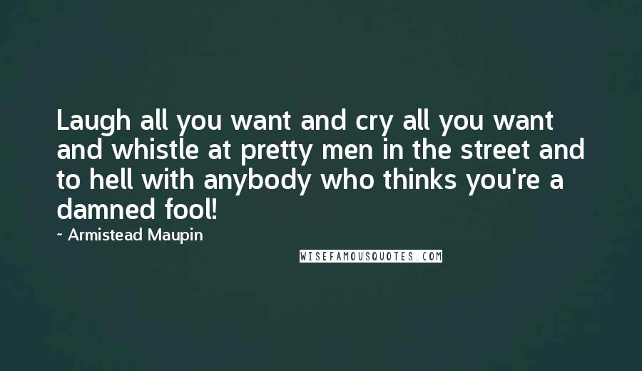 Armistead Maupin Quotes: Laugh all you want and cry all you want and whistle at pretty men in the street and to hell with anybody who thinks you're a damned fool!