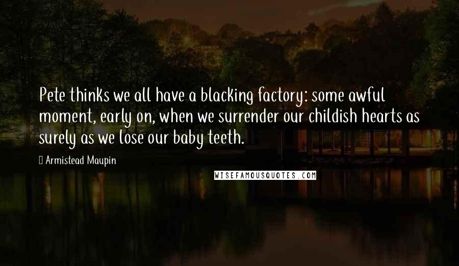 Armistead Maupin Quotes: Pete thinks we all have a blacking factory: some awful moment, early on, when we surrender our childish hearts as surely as we lose our baby teeth.