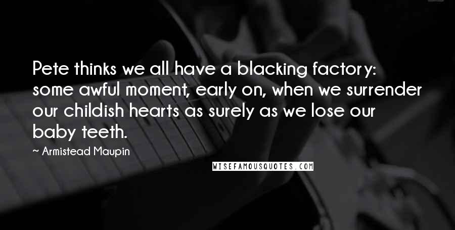 Armistead Maupin Quotes: Pete thinks we all have a blacking factory: some awful moment, early on, when we surrender our childish hearts as surely as we lose our baby teeth.