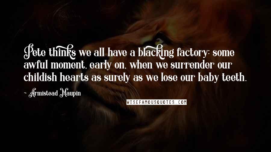Armistead Maupin Quotes: Pete thinks we all have a blacking factory: some awful moment, early on, when we surrender our childish hearts as surely as we lose our baby teeth.