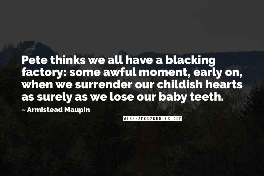 Armistead Maupin Quotes: Pete thinks we all have a blacking factory: some awful moment, early on, when we surrender our childish hearts as surely as we lose our baby teeth.