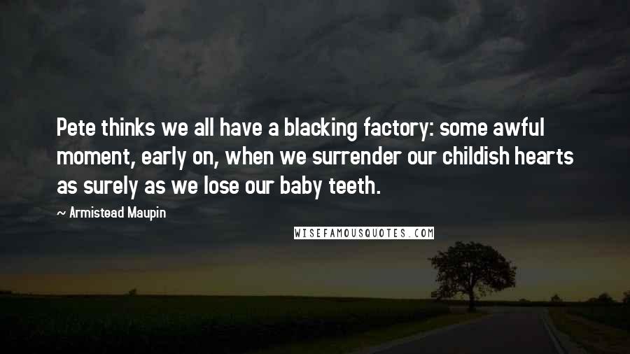 Armistead Maupin Quotes: Pete thinks we all have a blacking factory: some awful moment, early on, when we surrender our childish hearts as surely as we lose our baby teeth.