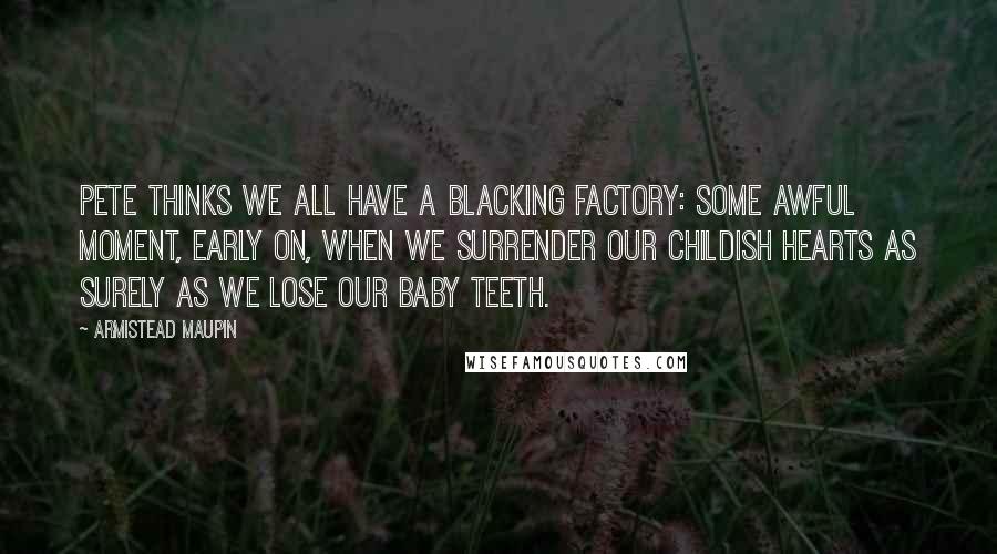 Armistead Maupin Quotes: Pete thinks we all have a blacking factory: some awful moment, early on, when we surrender our childish hearts as surely as we lose our baby teeth.