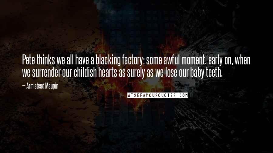 Armistead Maupin Quotes: Pete thinks we all have a blacking factory: some awful moment, early on, when we surrender our childish hearts as surely as we lose our baby teeth.