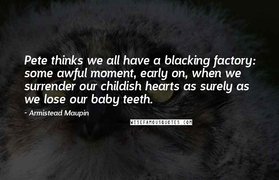 Armistead Maupin Quotes: Pete thinks we all have a blacking factory: some awful moment, early on, when we surrender our childish hearts as surely as we lose our baby teeth.