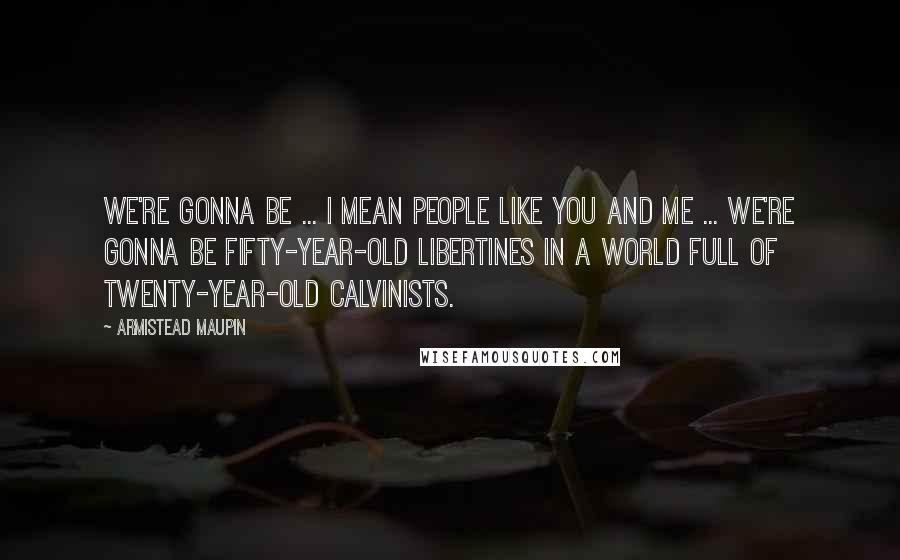 Armistead Maupin Quotes: We're gonna be ... I mean people like you and me ... we're gonna be fifty-year-old libertines in a world full of twenty-year-old Calvinists.
