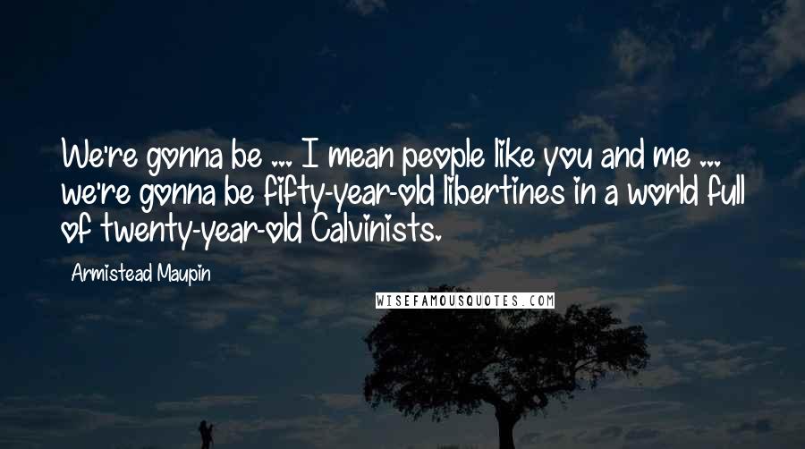 Armistead Maupin Quotes: We're gonna be ... I mean people like you and me ... we're gonna be fifty-year-old libertines in a world full of twenty-year-old Calvinists.