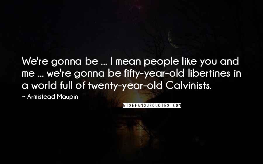 Armistead Maupin Quotes: We're gonna be ... I mean people like you and me ... we're gonna be fifty-year-old libertines in a world full of twenty-year-old Calvinists.