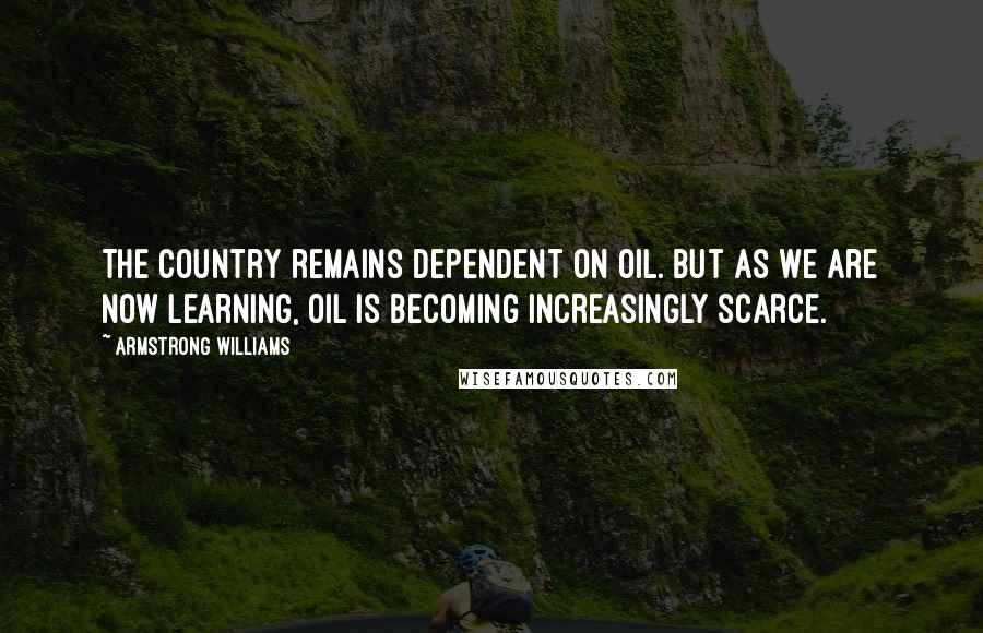 Armstrong Williams Quotes: The country remains dependent on oil. But as we are now learning, oil is becoming increasingly scarce.