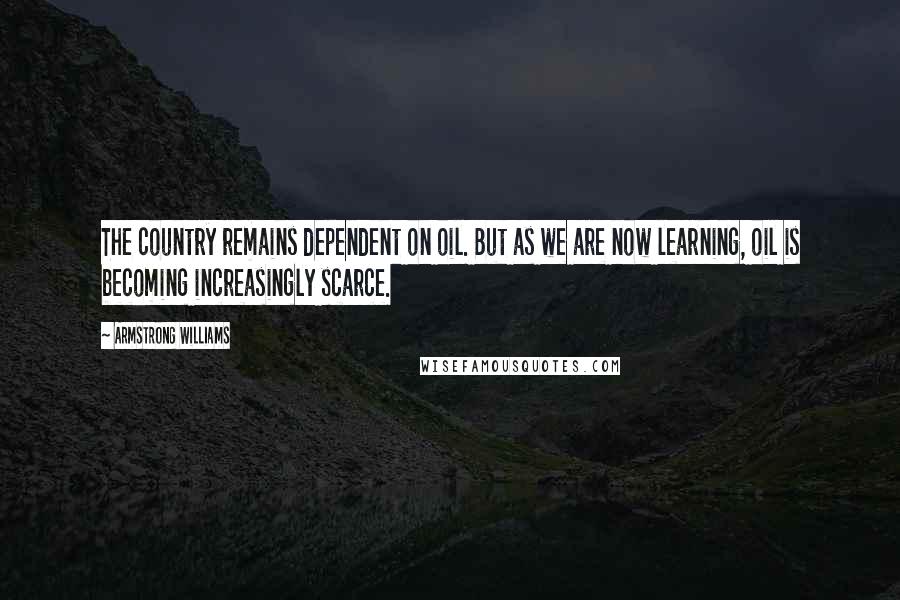 Armstrong Williams Quotes: The country remains dependent on oil. But as we are now learning, oil is becoming increasingly scarce.