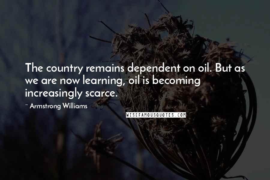Armstrong Williams Quotes: The country remains dependent on oil. But as we are now learning, oil is becoming increasingly scarce.