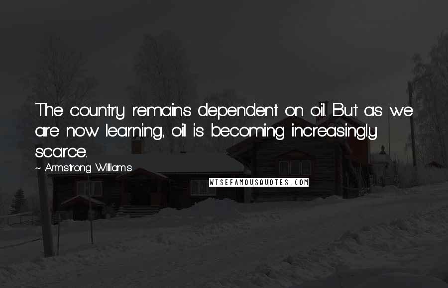 Armstrong Williams Quotes: The country remains dependent on oil. But as we are now learning, oil is becoming increasingly scarce.