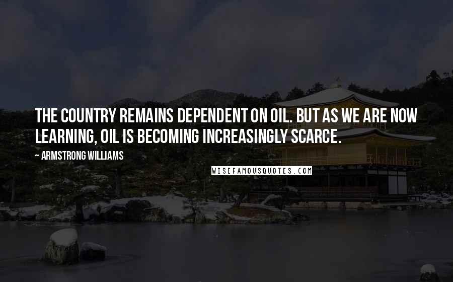 Armstrong Williams Quotes: The country remains dependent on oil. But as we are now learning, oil is becoming increasingly scarce.