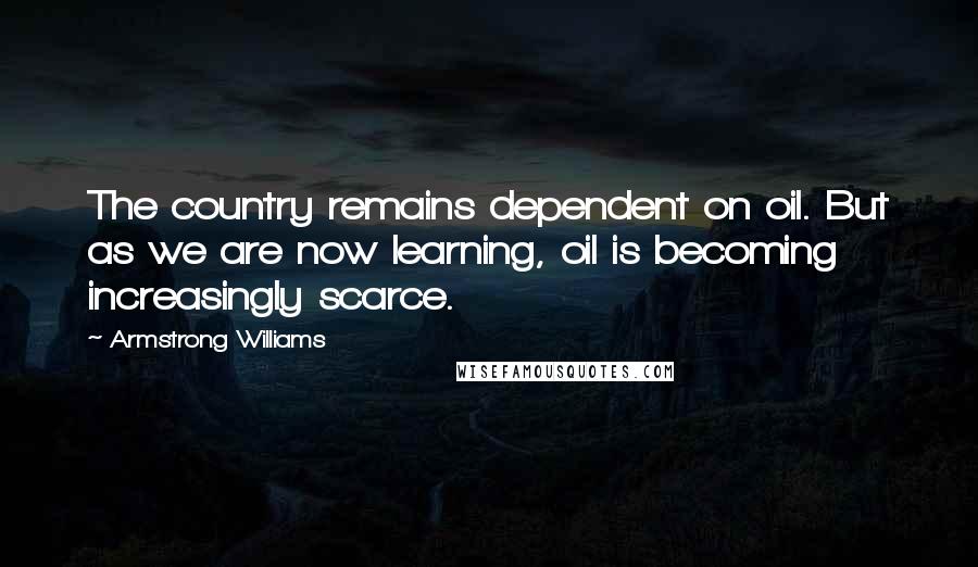 Armstrong Williams Quotes: The country remains dependent on oil. But as we are now learning, oil is becoming increasingly scarce.