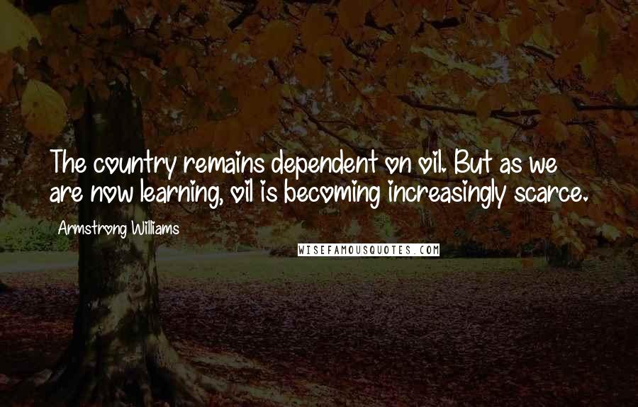 Armstrong Williams Quotes: The country remains dependent on oil. But as we are now learning, oil is becoming increasingly scarce.