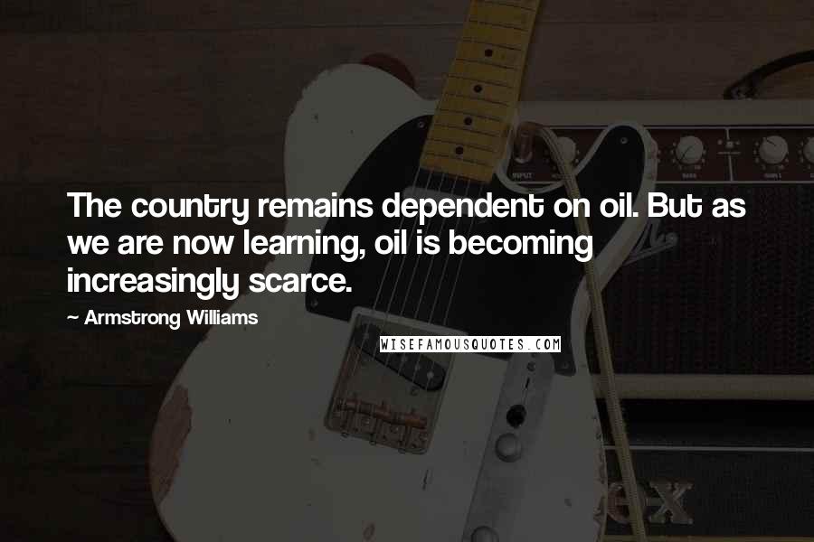 Armstrong Williams Quotes: The country remains dependent on oil. But as we are now learning, oil is becoming increasingly scarce.