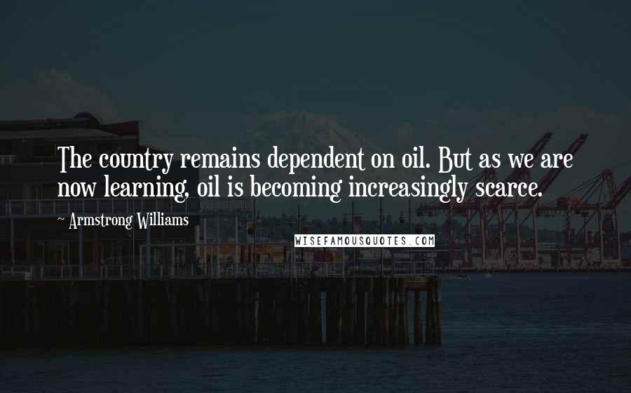 Armstrong Williams Quotes: The country remains dependent on oil. But as we are now learning, oil is becoming increasingly scarce.