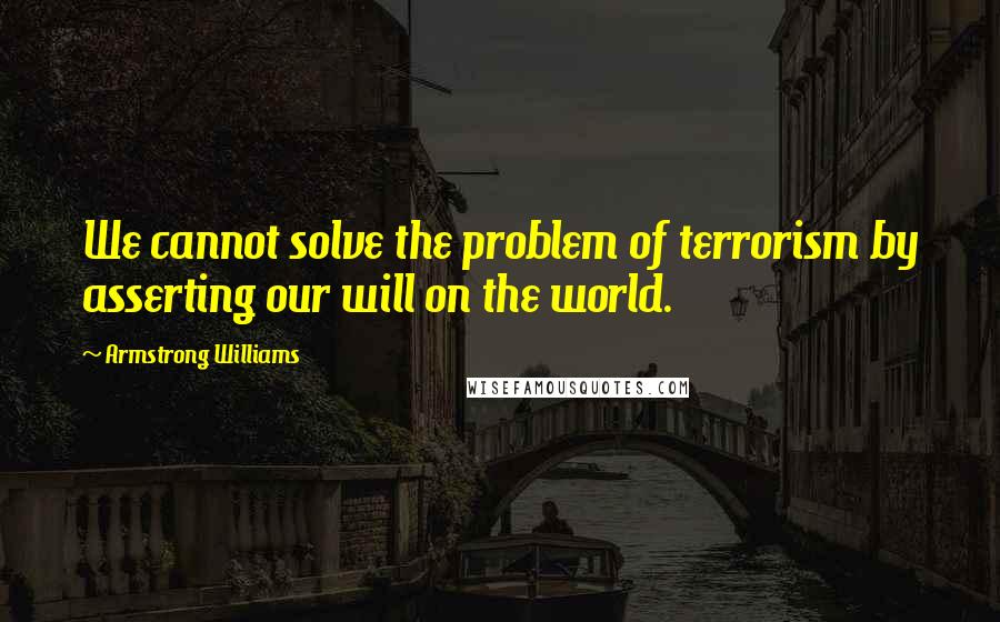 Armstrong Williams Quotes: We cannot solve the problem of terrorism by asserting our will on the world.