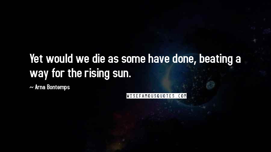 Arna Bontemps Quotes: Yet would we die as some have done, beating a way for the rising sun.