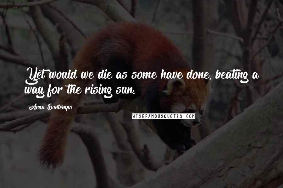 Arna Bontemps Quotes: Yet would we die as some have done, beating a way for the rising sun.