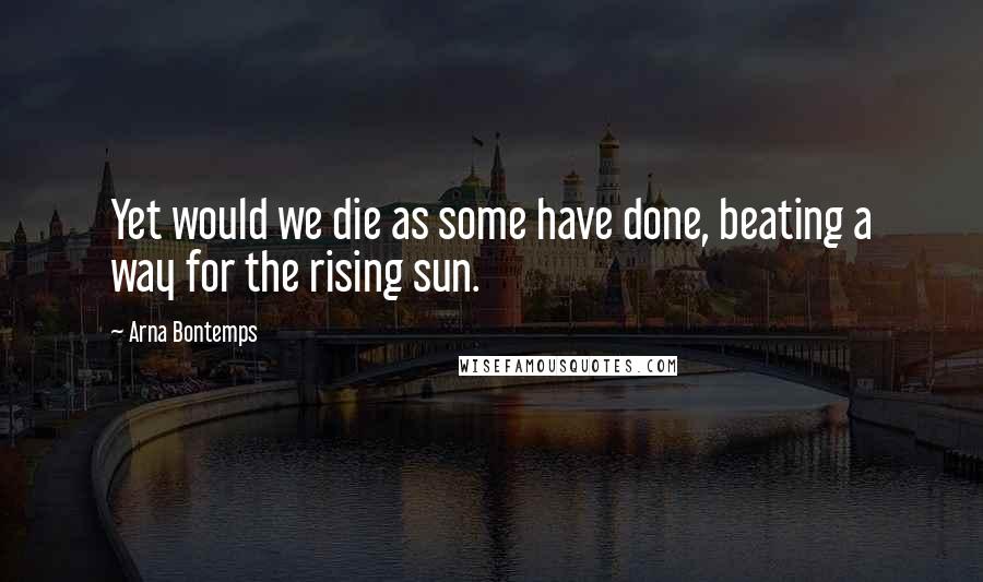 Arna Bontemps Quotes: Yet would we die as some have done, beating a way for the rising sun.