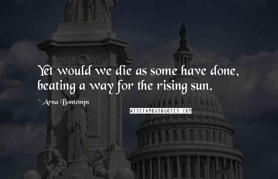 Arna Bontemps Quotes: Yet would we die as some have done, beating a way for the rising sun.