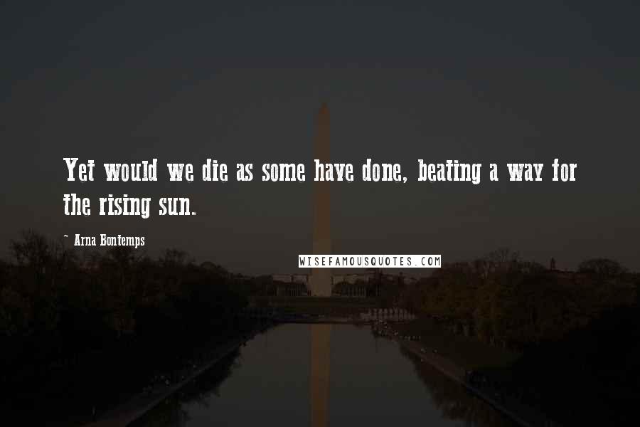 Arna Bontemps Quotes: Yet would we die as some have done, beating a way for the rising sun.