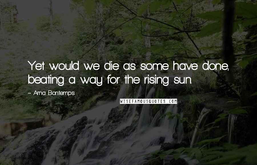 Arna Bontemps Quotes: Yet would we die as some have done, beating a way for the rising sun.