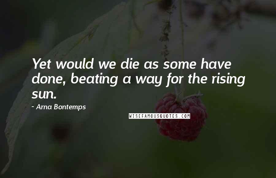 Arna Bontemps Quotes: Yet would we die as some have done, beating a way for the rising sun.