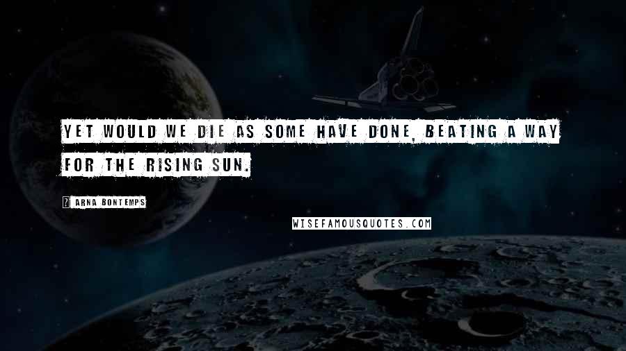 Arna Bontemps Quotes: Yet would we die as some have done, beating a way for the rising sun.