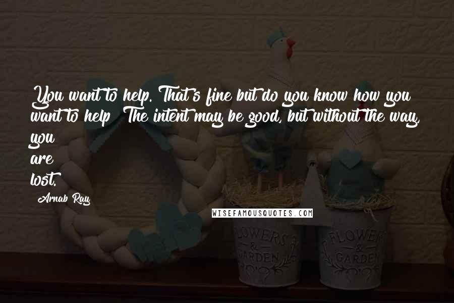 Arnab Ray Quotes: You want to help. That's fine but do you know how you want to help? The intent may be good, but without the way, you are lost.