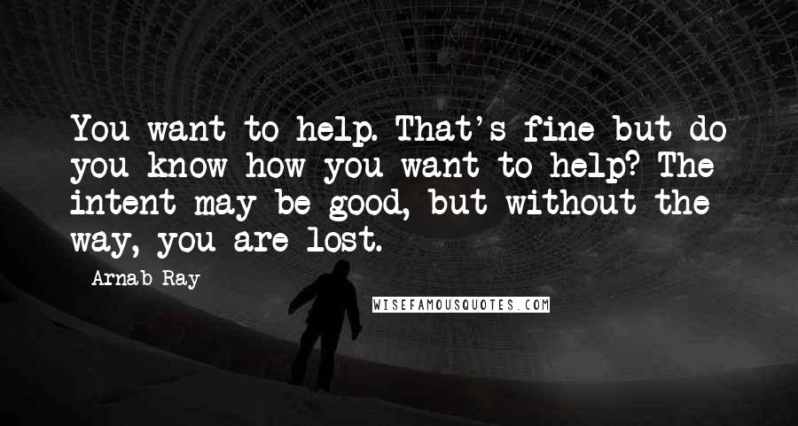 Arnab Ray Quotes: You want to help. That's fine but do you know how you want to help? The intent may be good, but without the way, you are lost.