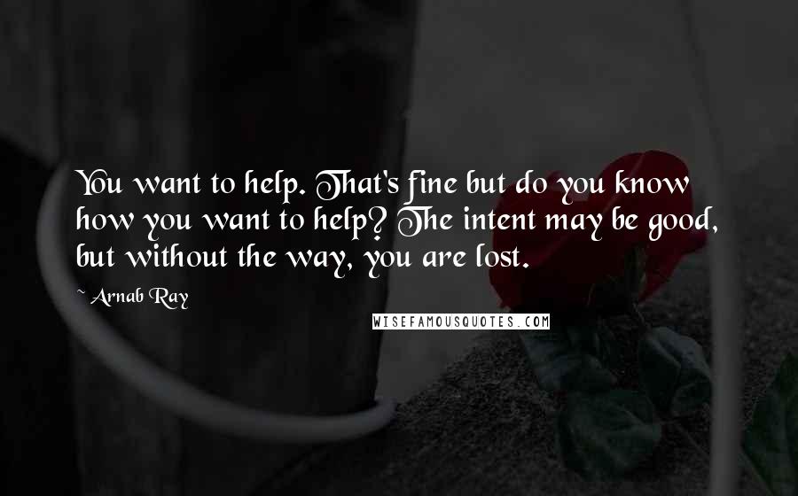 Arnab Ray Quotes: You want to help. That's fine but do you know how you want to help? The intent may be good, but without the way, you are lost.